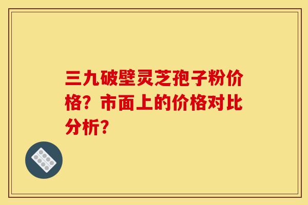 三九破壁灵芝孢子粉价格?市面上的价格对比分析? 三九破壁灵芝孢子粉价格?市面上的价格对比分析?