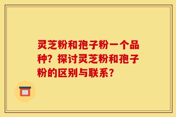 灵芝粉和孢子粉一个品种?探讨灵芝粉和孢子粉的区别与联系? 灵芝粉和孢子粉一个品种?探讨灵芝粉和孢子粉的区别与联系?