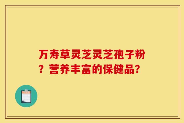万寿草灵芝灵芝孢子粉?营养丰富的保健品? 万寿草灵芝灵芝孢子粉?营养丰富的保健品?