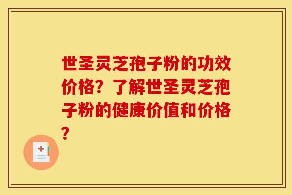 世圣灵芝孢子粉的功效价格？了解世圣灵芝孢子粉的健康价值和价格？