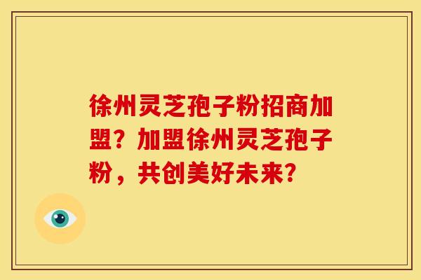 徐州灵芝孢子粉招商加盟？加盟徐州灵芝孢子粉，共创美好未来？
