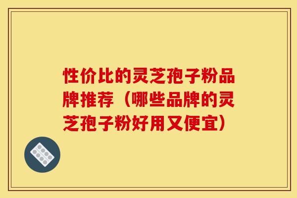 性价比的灵芝孢子粉品牌推荐(哪些品牌的灵芝孢子粉好用又便宜) 性价比的灵芝孢子粉品牌推荐(哪些品牌的灵芝孢子粉好用又便宜)
