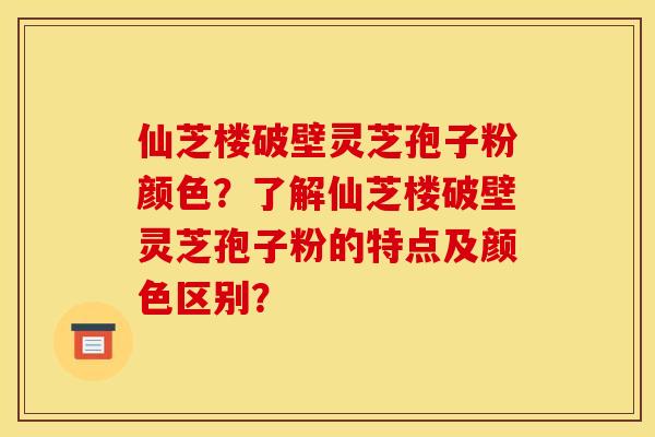 仙芝楼破壁灵芝孢子粉颜色?了解仙芝楼破壁灵芝孢子粉的特点及颜色区别? 仙芝楼破壁灵芝孢子粉颜色?了解仙芝楼破壁灵芝孢子粉的特点及颜色区别?