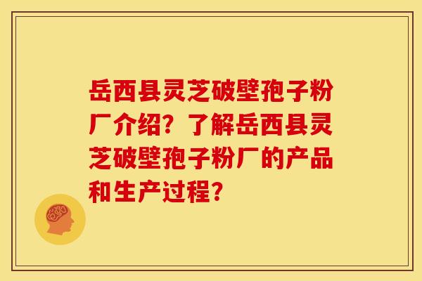 岳西县灵芝破壁孢子粉厂介绍？了解岳西县灵芝破壁孢子粉厂的产品和生产过程？