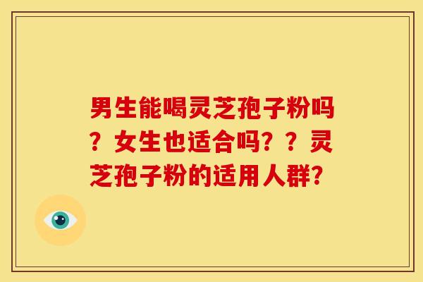 男生能喝灵芝孢子粉吗?女生也适合吗??灵芝孢子粉的适用人群? 男生能喝灵芝孢子粉吗?女生也适合吗??灵芝孢子粉的适用人群?