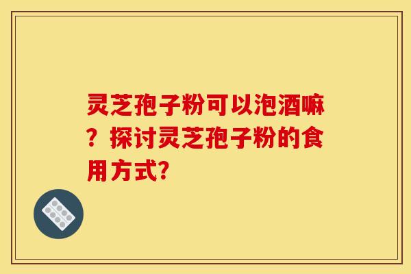 灵芝孢子粉可以泡酒嘛?探讨灵芝孢子粉的食用方式? 灵芝孢子粉可以泡酒嘛?探讨灵芝孢子粉的食用方式?
