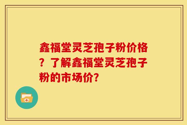 鑫福堂灵芝孢子粉价格?了解鑫福堂灵芝孢子粉的市场价? 鑫福堂灵芝孢子粉价格?了解鑫福堂灵芝孢子粉的市场价?