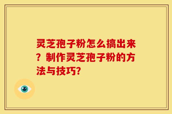 灵芝孢子粉怎么搞出来?制作灵芝孢子粉的方法与技巧? 灵芝孢子粉怎么搞出来?制作灵芝孢子粉的方法与技巧?