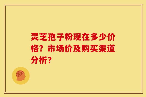 灵芝孢子粉现在多少价格?市场价及购买渠道分析? 灵芝孢子粉现在多少价格?市场价及购买渠道分析?