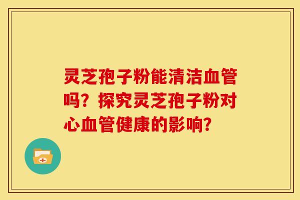 灵芝孢子粉能清洁吗?探究灵芝孢子粉对心健康的影响? 灵芝孢子粉能清洁吗?探究灵芝孢子粉对心健康的影响?