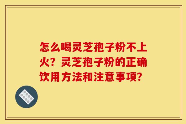 怎么喝灵芝孢子粉不上火？灵芝孢子粉的正确饮用方法和注意事项？