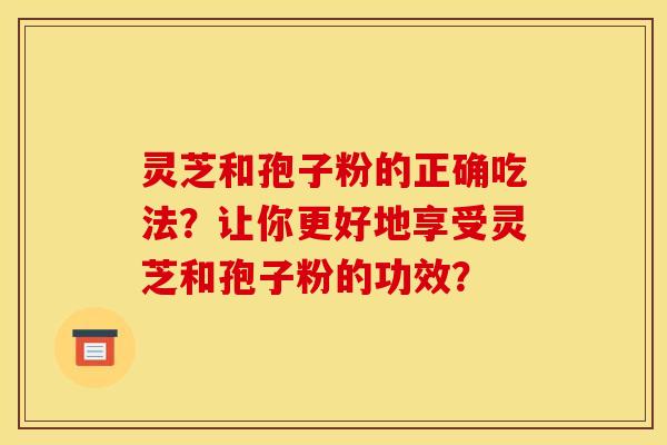 灵芝和孢子粉的正确吃法?让你更好地享受灵芝和孢子粉的功效? 灵芝和孢子粉的正确吃法?让你更好地享受灵芝和孢子粉的功效?