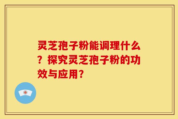 灵芝孢子粉能调理什么？探究灵芝孢子粉的功效与应用？