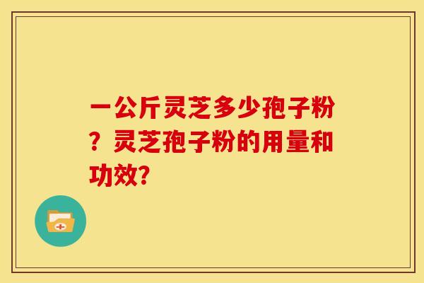 一公斤灵芝多少孢子粉?灵芝孢子粉的用量和功效? 一公斤灵芝多少孢子粉?灵芝孢子粉的用量和功效?