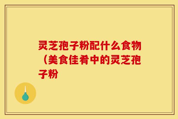 灵芝孢子粉配什么食物(美食佳肴中的灵芝孢子粉 灵芝孢子粉配什么食物(美食佳肴中的灵芝孢子粉