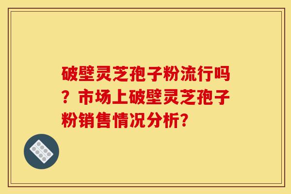 破壁灵芝孢子粉流行吗?市场上破壁灵芝孢子粉销售情况分析? 破壁灵芝孢子粉流行吗?市场上破壁灵芝孢子粉销售情况分析?
