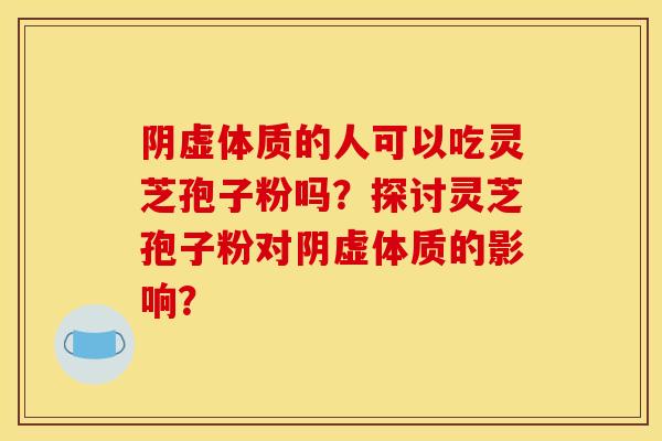 阴虚体质的人可以吃灵芝孢子粉吗?探讨灵芝孢子粉对阴虚体质的影响? 阴虚体质的人可以吃灵芝孢子粉吗?探讨灵芝孢子粉对阴虚体质的影响?