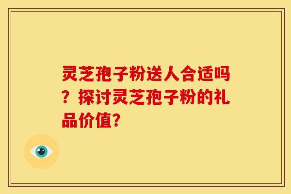 灵芝孢子粉送人合适吗?探讨灵芝孢子粉的礼品价值? 灵芝孢子粉送人合适吗?探讨灵芝孢子粉的礼品价值?