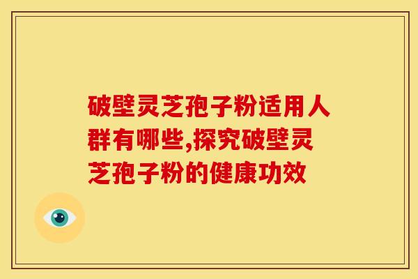 破壁灵芝孢子粉适用人群有哪些,探究破壁灵芝孢子粉的健康功效 破壁灵芝孢子粉适用人群有哪些,探究破壁灵芝孢子粉的健康功效