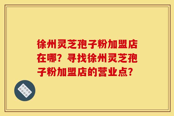 徐州灵芝孢子粉加盟店在哪？寻找徐州灵芝孢子粉加盟店的营业点？