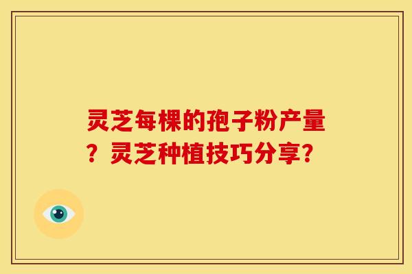 灵芝每棵的孢子粉产量?灵芝种植技巧分享? 灵芝每棵的孢子粉产量?灵芝种植技巧分享?