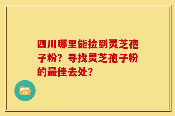 四川哪里能捡到灵芝孢子粉?寻找灵芝孢子粉的佳去处? 四川哪里能捡到灵芝孢子粉?寻找灵芝孢子粉的佳去处?