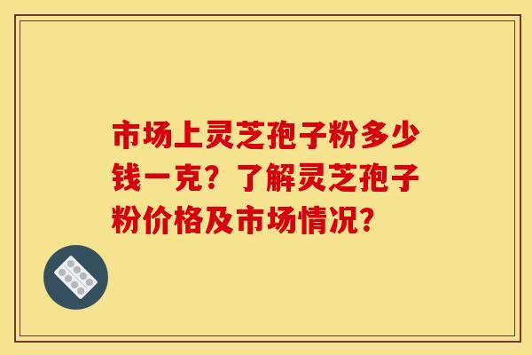 市场上灵芝孢子粉多少钱一克？了解灵芝孢子粉价格及市场情况？