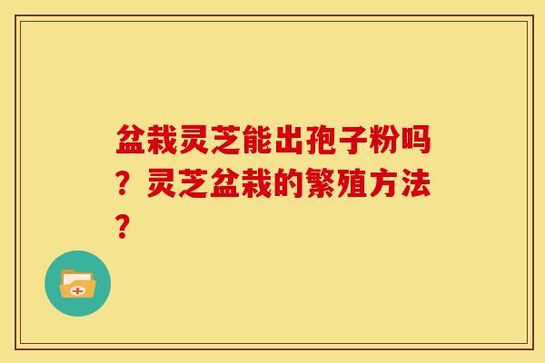 盆栽灵芝能出孢子粉吗?灵芝盆栽的繁殖方法? 盆栽灵芝能出孢子粉吗?灵芝盆栽的繁殖方法?