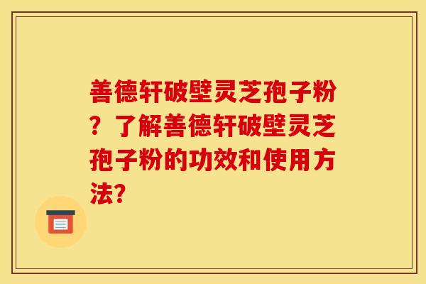 善德轩破壁灵芝孢子粉？了解善德轩破壁灵芝孢子粉的功效和使用方法？