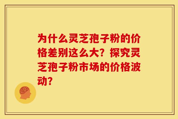 为什么灵芝孢子粉的价格差别这么大?探究灵芝孢子粉市场的价格波动? 为什么灵芝孢子粉的价格差别这么大?探究灵芝孢子粉市场的价格波动?