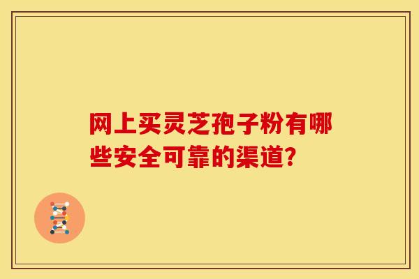 网上买灵芝孢子粉有哪些安全可靠的渠道? 网上买灵芝孢子粉有哪些安全可靠的渠道?