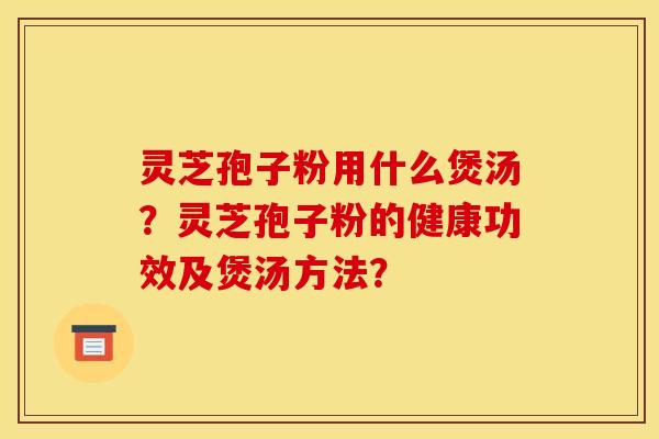 灵芝孢子粉用什么煲汤?灵芝孢子粉的健康功效及煲汤方法? 灵芝孢子粉用什么煲汤?灵芝孢子粉的健康功效及煲汤方法?