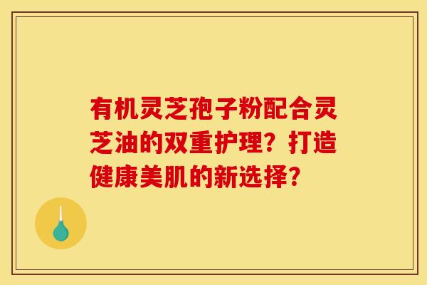 有机灵芝孢子粉配合灵芝油的双重护理?打造健康美肌的新选择? 有机灵芝孢子粉配合灵芝油的双重护理?打造健康美肌的新选择?