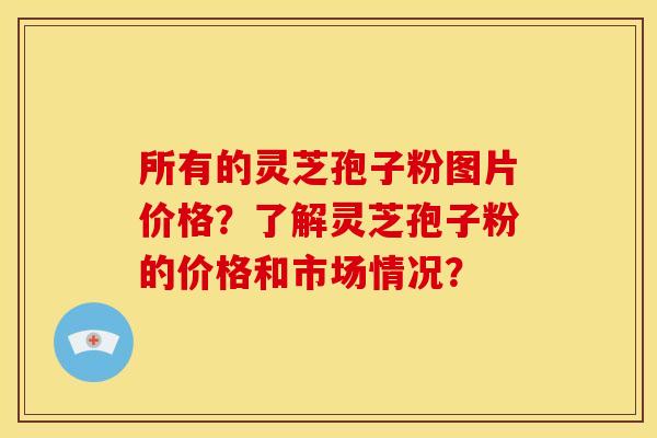 所有的灵芝孢子粉图片价格?了解灵芝孢子粉的价格和市场情况? 所有的灵芝孢子粉图片价格?了解灵芝孢子粉的价格和市场情况?
