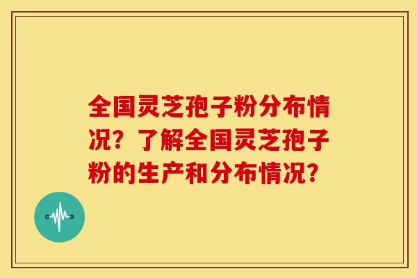 全国灵芝孢子粉分布情况?了解全国灵芝孢子粉的生产和分布情况? 全国灵芝孢子粉分布情况?了解全国灵芝孢子粉的生产和分布情况?