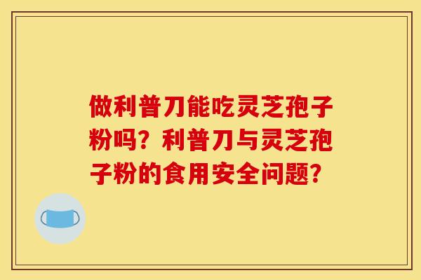 做利普刀能吃灵芝孢子粉吗?利普刀与灵芝孢子粉的食用安全问题? 做利普刀能吃灵芝孢子粉吗?利普刀与灵芝孢子粉的食用安全问题?