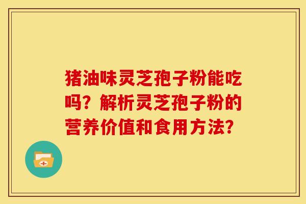 猪油味灵芝孢子粉能吃吗?解析灵芝孢子粉的营养价值和食用方法? 猪油味灵芝孢子粉能吃吗?解析灵芝孢子粉的营养价值和食用方法?