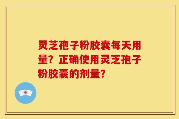 灵芝孢子粉胶囊每天用量?正确使用灵芝孢子粉胶囊的剂量? 灵芝孢子粉胶囊每天用量?正确使用灵芝孢子粉胶囊的剂量?