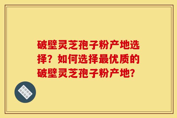 破壁灵芝孢子粉产地选择？如何选择优质的破壁灵芝孢子粉产地？