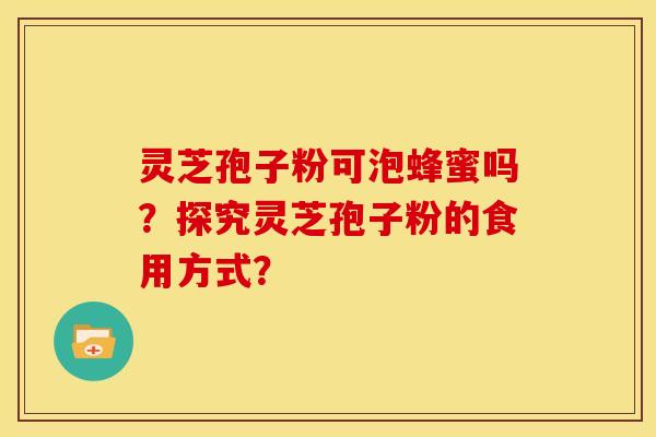 灵芝孢子粉可泡蜂蜜吗?探究灵芝孢子粉的食用方式? 灵芝孢子粉可泡蜂蜜吗?探究灵芝孢子粉的食用方式?