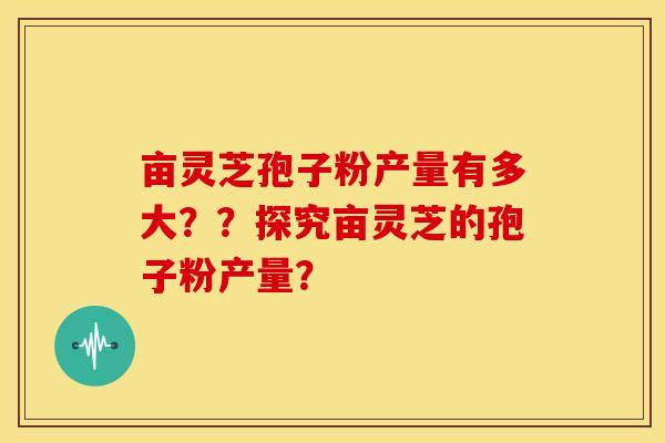 亩灵芝孢子粉产量有多大??探究亩灵芝的孢子粉产量? 亩灵芝孢子粉产量有多大??探究亩灵芝的孢子粉产量?