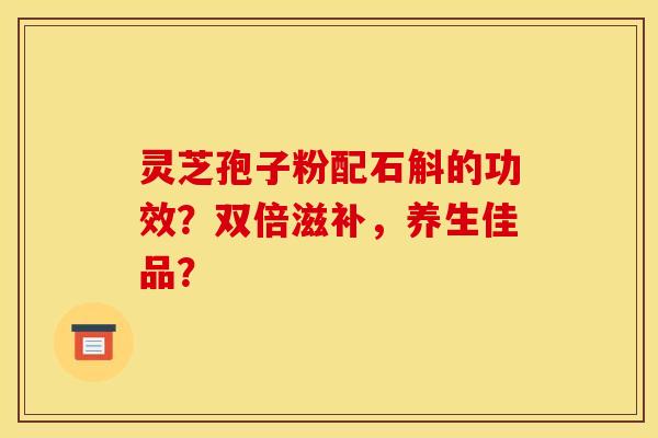 灵芝孢子粉配石斛的功效?双倍滋补,养生佳品? 灵芝孢子粉配石斛的功效?双倍滋补,养生佳品?