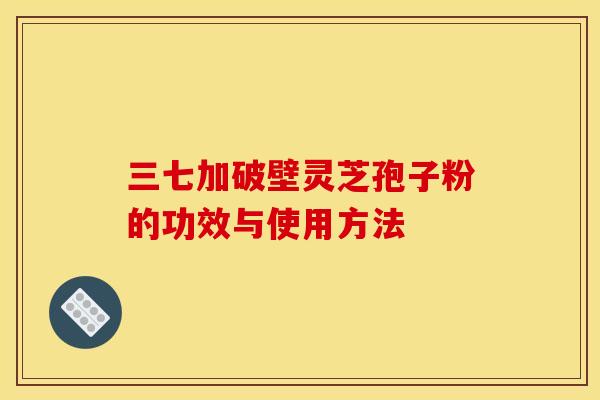 三七加破壁灵芝孢子粉的功效与使用方法 三七加破壁灵芝孢子粉的功效与使用方法