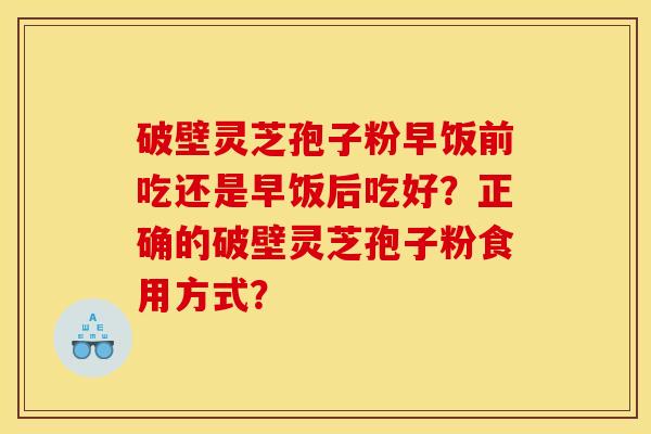 破壁灵芝孢子粉早饭前吃还是早饭后吃好?正确的破壁灵芝孢子粉食用方式? 破壁灵芝孢子粉早饭前吃还是早饭后吃好?正确的破壁灵芝孢子粉食用方式?