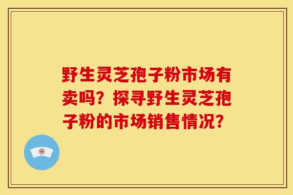 野生灵芝孢子粉市场有卖吗?探寻野生灵芝孢子粉的市场销售情况? 野生灵芝孢子粉市场有卖吗?探寻野生灵芝孢子粉的市场销售情况?
