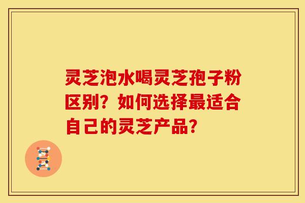 灵芝泡水喝灵芝孢子粉区别？如何选择适合自己的灵芝产品？