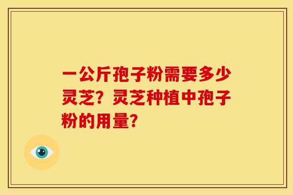 一公斤孢子粉需要多少灵芝?灵芝种植中孢子粉的用量? 一公斤孢子粉需要多少灵芝?灵芝种植中孢子粉的用量?