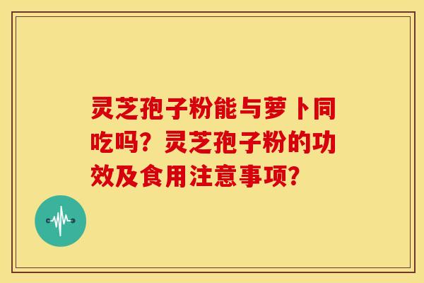 灵芝孢子粉能与萝卜同吃吗?灵芝孢子粉的功效及食用注意事项? 灵芝孢子粉能与萝卜同吃吗?灵芝孢子粉的功效及食用注意事项?