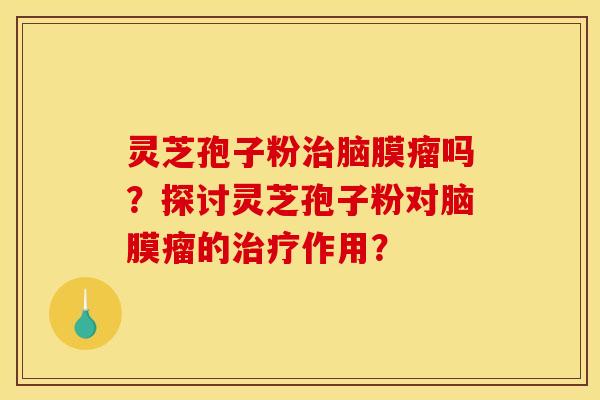 灵芝孢子粉脑膜瘤吗?探讨灵芝孢子粉对脑膜瘤的作用? 灵芝孢子粉脑膜瘤吗?探讨灵芝孢子粉对脑膜瘤的作用?