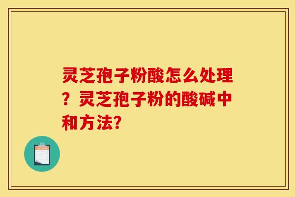灵芝孢子粉酸怎么处理？灵芝孢子粉的酸碱中和方法？